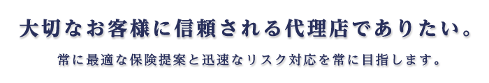 大切なお客様に信頼される代理店でありたい。 常に最適な保険提案と迅速なリスク対応を常に目指します。