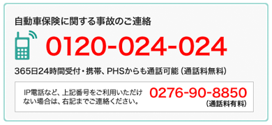 自動車保険に関する事故のご連絡　0120-024-024　365日24時間受付・携帯、PHSからも通話可能（通話料無料） IP電話など、上記番号をご利用いただけない場合は、右記までご連絡ださい。 0276-90-8850 （通話料有料）
